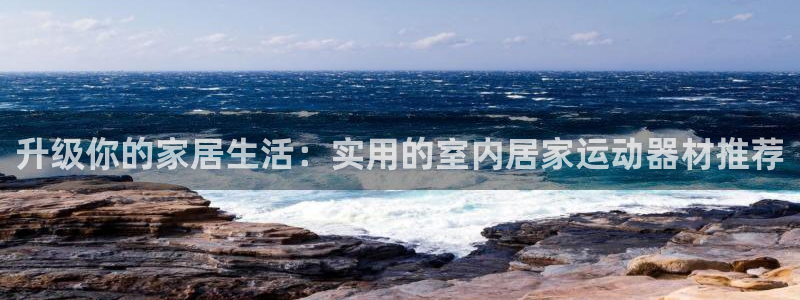 征途国际招商：升级你的家居生活：实用的室内居家运动器材推荐
